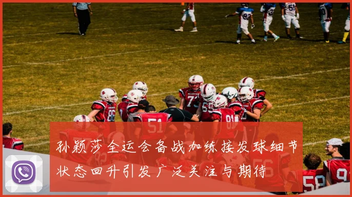 孙颖莎全运会备战加练接发球细节状态回升引发广泛关注与期待
