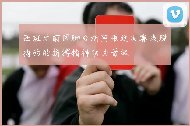 西班牙前国脚分析阿根廷决赛表现梅西的拼搏精神助力晋级