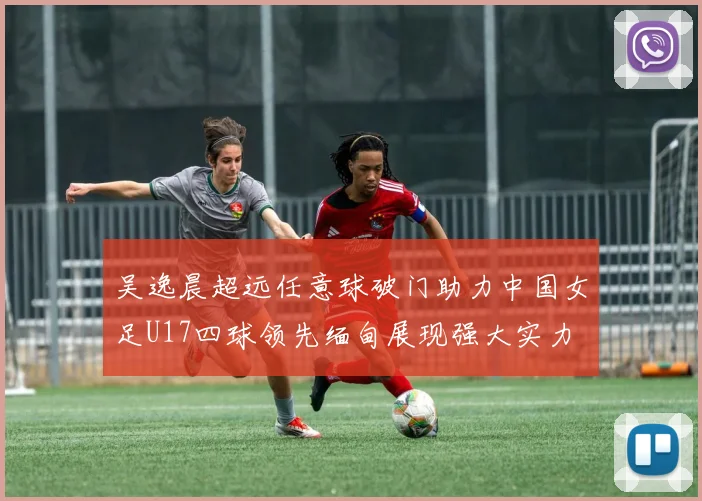 吴逸晨超远任意球破门助力中国女足U17四球领先缅甸展现强大实力