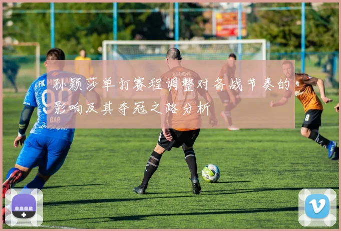 孙颖莎单打赛程调整对备战节奏的影响及其夺冠之路分析