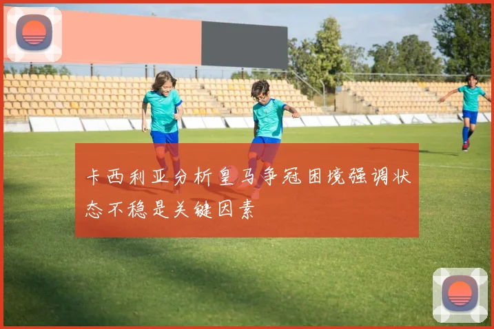 卡西利亚分析皇马争冠困境强调状态不稳是关键因素