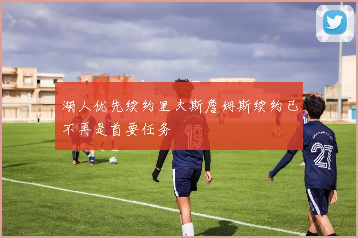 湖人优先续约里夫斯詹姆斯续约已不再是首要任务