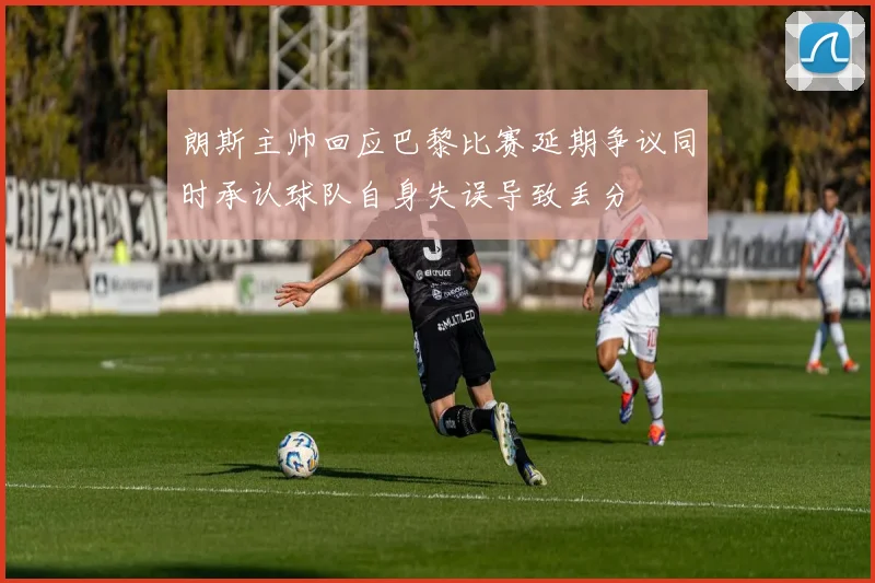 朗斯主帅回应巴黎比赛延期争议同时承认球队自身失误导致丢分