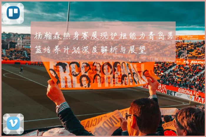杨瀚森热身赛展现护框能力青岛男篮培养计划深度解析与展望