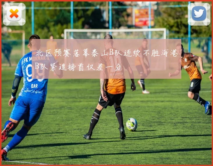 北区预赛落幕泰山B队连续不胜海港B队紧追榜首仅差一分