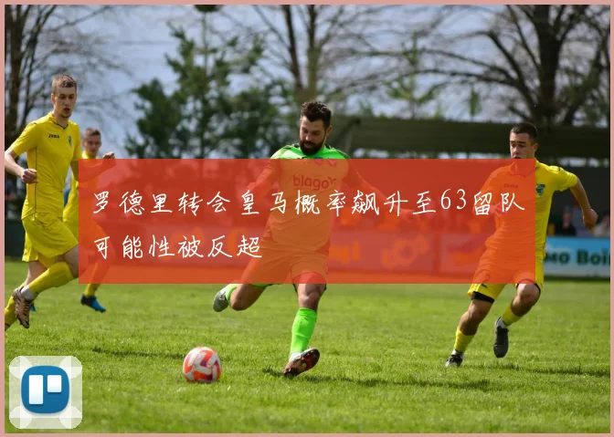罗德里转会皇马概率飙升至63留队可能性被反超