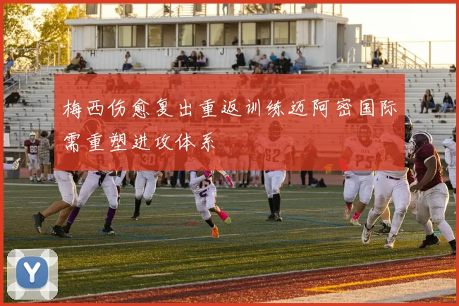 梅西伤愈复出重返训练迈阿密国际需重塑进攻体系