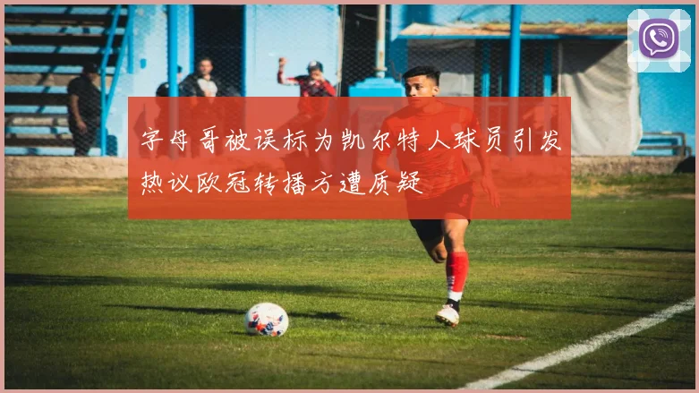 字母哥被误标为凯尔特人球员引发热议欧冠转播方遭质疑