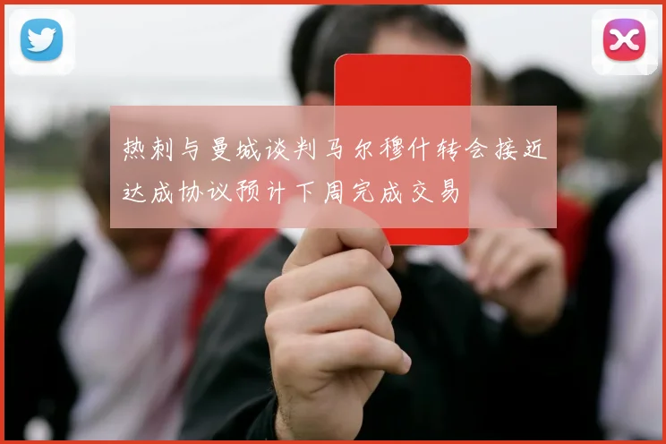 热刺与曼城谈判马尔穆什转会接近达成协议预计下周完成交易
