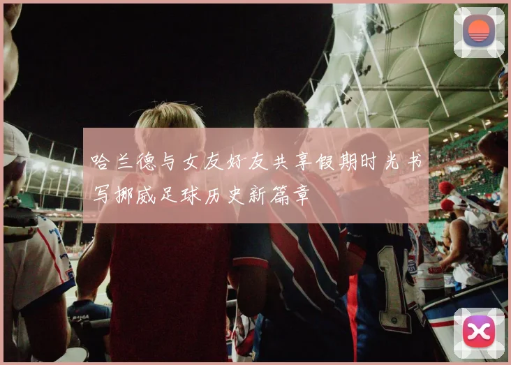 哈兰德与女友好友共享假期时光书写挪威足球历史新篇章