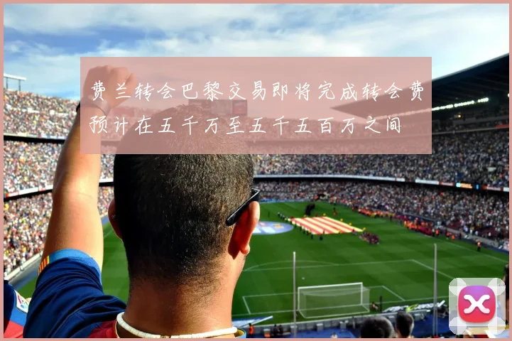 费兰转会巴黎交易即将完成转会费预计在五千万至五千五百万之间